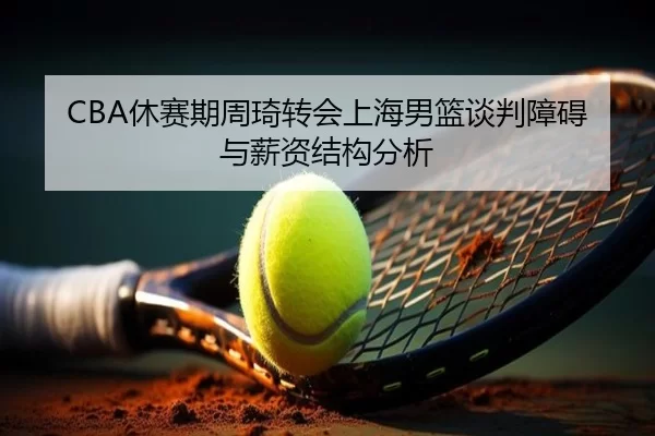 CBA休赛期周琦转会上海男篮谈判障碍与薪资结构分析